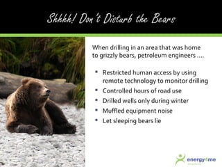 Restricted human access by using remote technology to monitor drilling Controlled hours of road use Drilled wells only during winter Muffled equipment noise Let sleeping bears lie When drilling in an area that was home to grizzly bears, petroleum engineers .... 