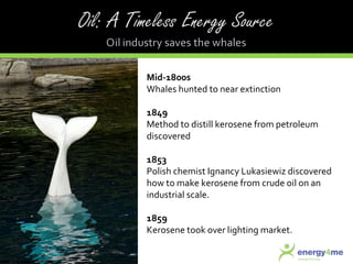 Mid-1800s  Whales hunted to near extinction 1849 Method to distill kerosene from petroleum discovered 1853 Polish chemist Ignancy Lukasiewiz discovered how to make kerosene from crude oil on an industrial scale. 1859 Kerosene took over lighting market. 