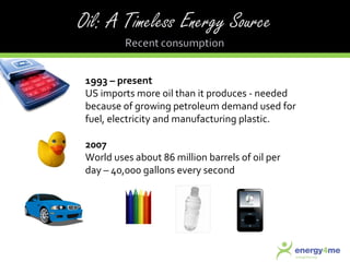 1993 – present US imports more oil than it produces - needed because of growing petroleum demand used for fuel, electricity and manufacturing plastic. 2007 World uses about 86 million barrels of oil per day – 40,000 gallons every second 