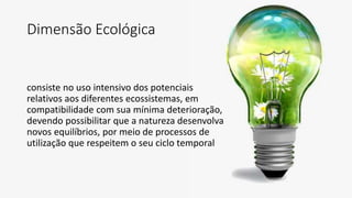 Dimensão Ecológica
consiste no uso intensivo dos potenciais
relativos aos diferentes ecossistemas, em
compatibilidade com sua mínima deterioração,
devendo possibilitar que a natureza desenvolva
novos equilíbrios, por meio de processos de
utilização que respeitem o seu ciclo temporal
 