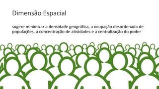 Dimensão Espacial
sugere minimizar a densidade geográfica, a ocupação desordenada de
populações, a concentração de atividades e a centralização do poder
 