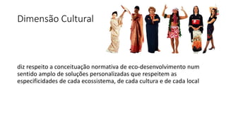 Dimensão Cultural
diz respeito a conceituação normativa de eco-desenvolvimento num
sentido amplo de soluções personalizadas que respeitem as
especificidades de cada ecossistema, de cada cultura e de cada local
 