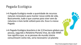Pegada Ecológica
A Pegada Ecológica mede a quantidade de recursos
naturais renováveis para manter nosso estilo de vida.
Basicamente, tudo o que usamos para viver vem da
natureza e mais tarde voltará para ela. Essa é a nossa
Pegada
A Pegada Ecológica brasileira é de 2,9 hectares globais por
pessoa, segundo o Relatório Planeta Vivo, da rede WWF.
Isso significa que, se as pessoas do mundo inteiro
consumissem como nós, seria necessário 1,6 planeta
http://www.pegadaecologica.org.br
 