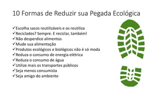 10 Formas de Reduzir sua Pegada Ecológica
Escolha sacos reutilizáveis e os reutiliza
Reciclados? Sempre. E reciclar, também!
Não desperdice alimentos
Mude sua alimentação
Produtos ecológicos e biológicos não é só moda
Reduza o consumo de energia elétrica
Reduza o consumo de água
Utilize mais os transportes públicos
Seja menos consumista
Seja amigo do ambiente
 
