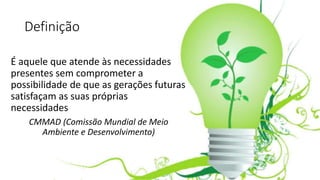 Definição
É aquele que atende às necessidades
presentes sem comprometer a
possibilidade de que as gerações futuras
satisfaçam as suas próprias
necessidades
CMMAD (Comissão Mundial de Meio
Ambiente e Desenvolvimento)
 