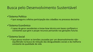 Busca pelo Desenvolvimento Sustentável
Sistema Político
que assegure a efetiva participação dos cidadãos no processo decisório
Sistema Econômico
capaz de gerar excedentes e know-how técnico em bases confiáveis e
constantes que gere e poupe recursos pensando nas gerações futuras
Sistema Social
que possa resolver as tensões causadas por um desenvolvimento não-
equilibrado na busca da redução das desigualdades sociais e da melhoria
constante da qualidade de vida
 
