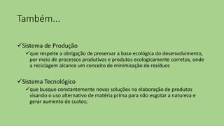 Também...
Sistema de Produção
que respeite a obrigação de preservar a base ecológica do desenvolvimento,
por meio de processos produtivos e produtos ecologicamente corretos, onde
a reciclagem alcance um conceito de minimização de resíduos
Sistema Tecnológico
que busque constantemente novas soluções na elaboração de produtos
visando o uso alternativo de matéria prima para não esgotar a natureza e
gerar aumento de custos;
 