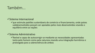 Também...
Sistema Internacional
que estimule padrões sustentáveis de comércio e financiamento, onde países
subdesenvolvidos possam ser apoiados pelos mais desenvolvidos visando o
equilíbrio entre as nações
Sistema Administrativo
flexível e capaz de autocorrigir-se mediante as necessidades apresentadas
tanto pelo homem como pela natureza visando uma integração harmônica e
prolongada para a sobrevivência de ambos
 