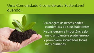 Uma Comunidade é considerada Sustentável
quando...
alcançam as necessidades
econômicas de seus habitantes
consideram a importância do
meio ambiente e protegem-no
promovem sociedades locais
mais humanas
 