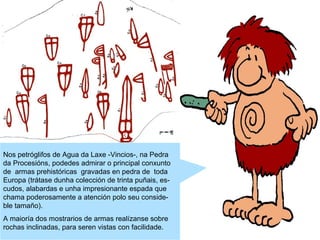 Nos petróglifos de Agua da Laxe -Vincios-, na Pedra
da Procesións, podedes admirar o principal conxunto
de armas prehistóricas gravadas en pedra de toda
Europa (trátase dunha colección de trinta puñais, escudos, alabardas e unha impresionante espada que
chama poderosamente a atención polo seu consideble tamaño).
A maioría dos mostrarios de armas realízanse sobre
rochas inclinadas, para seren vistas con facilidade.

 