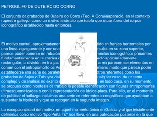 PETROGLIFO DE OUTEIRO DO CORNO
El conjunto de grabados de Outeiro do Corno (Teo, A Coruñaapareció, en el contexto
rupestre gallego, como un motivo anómalo que había que situar fuera del corpus
iconográfico establecido hasta entonces.

El motivo central, aproximadamente cuadrangular, dividido en franjas horizontales por
una linea zigzagueante y con una serie de pequeños círculos en su zona superior,
parece poder ponerse en relación con una serie de elementos iconográficos presentes
fundamentalmente en la cornisa cantábrica. Así, el aspecto aproximadamente
rectangular, la división en franjas y la asociación con el arma parecen ser elementos en
común con el antropomorfo de Peña Tú (Asturias), del mismo modo que parece poder
establecerse una serie de paralelos iconográficos con otros referentes como los
grabados de Sejos o Tabuyos del Monte. Se trata, en cualquier caso, de un tema
complejo y de análisis no exento de polémica en el que, en todo caso, en su momento
se propuso como hipótesis de trabajo la posible identificación con figuras antropomorfas
ultraesquematizadas o con la representación de ídolos-placa. Para ello, en el momento
de publicar el hallazgo incluimos una serie de referentes iconográficos que ayudaban a
sustentar la hipótesis y que se recogen en la segunda imagen.
La excepcionalidad del motivo, en aquel momento único en Galicia y al que inicialmente
definimos como motivo "tipo Peña Tú" nos llevó, en una publicación posterior en la que

 