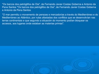 "Os barcos dos petróglifos de Oia", de Fernando Javier Costas Goberna e Antonio da
Pena Santos "Os barcos dos petróglifos de Oia", de Fernando Javier Costas Goberna
e Antonio da Pena Santos
"O mar permitiu o movemento de persoas e mercadorías a través do Mediterráneo e do
Mediterráneo ao Atlántico, por rutas afastadas dos conflitos que se desenvolvían nas
terras continentais e que segundo a situación do momento podían bloquear os
accesos, aos lugares onde estaban as materias primas".

 