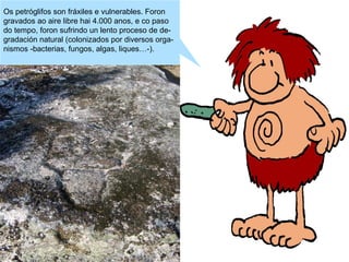 Os petróglifos son fráxiles e vulnerables. Foron
gravados ao aire libre hai 4.000 anos, e co paso
do tempo, foron sufrindo un lento proceso de degradación natural (colonizados por diversos organismos -bacterias, fungos, algas, liques…-).

 