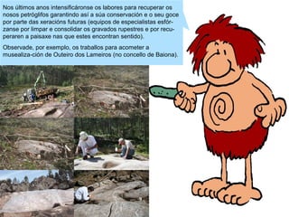 Nos últimos anos intensificáronse os labores para recuperar os
nosos petróglifos garantindo así a súa conservación e o seu goce
por parte das xeracións futuras (equipos de especialistas esfórzanse por limpar e consolidar os gravados rupestres e por recuperaren a paisaxe nas que estes encontran sentido).
Observade, por exemplo, os traballos para acometer a
musealiza-ción de Outeiro dos Lameiros (no concello de Baiona).

 