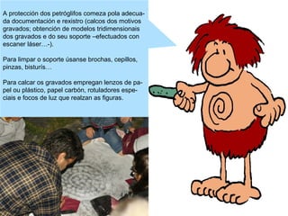 A protección dos petróglifos comeza pola adecuada documentación e rexistro (calcos dos motivos
gravados; obtención de modelos tridimensionais
dos gravados e do seu soporte –efectuados con
escaner láser…-).
Para limpar o soporte úsanse brochas, cepillos,
pinzas, bisturís…
Para calcar os gravados empregan lenzos de papel ou plástico, papel carbón, rotuladores especiais e focos de luz que realzan as figuras.

 