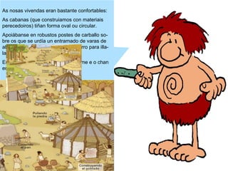 As nosas vivendas eran bastante confortables:
As cabanas (que construiamos con materiais
perecedoiros) tiñan forma oval ou circular.
Apoiábanse en robustos postes de carballo sobre os que se urdía un entramado de varas de
abeleira (revocado en palla e en barro para illalas do frío e da auga).
Empregabamos xestas para a teitume e o chan
era de terra batida.

 