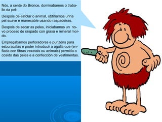 Nós, a xente do Bronce, dominabamos o traballo da pel:
Despois de esfolar o animal, obtiñamos unha
pel suave e manexable usando raspadeiras.
Despois de secar as peles, iniciabamos un novo proceso de raspado con graxa e mineral moído.
Empregabamos perforadores e punzóns para
esburacalas e poder introducir a agulla que (enfiada con fibras vexetais ou animais) permitía o
cosido das peles e a confección de vestimentas.

 