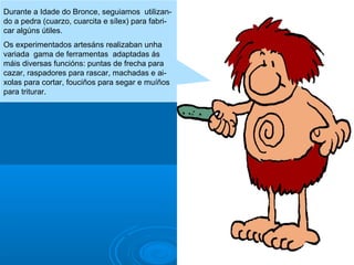 Durante a Idade do Bronce, seguiamos utilizando a pedra (cuarzo, cuarcita e sílex) para fabricar algúns útiles.
Os experimentados artesáns realizaban unha
variada gama de ferramentas adaptadas ás
máis diversas funcións: puntas de frecha para
cazar, raspadores para rascar, machadas e aixolas para cortar, fouciños para segar e muíños
para triturar.

 