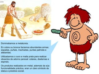 Dominabamos a metalurxia.
En cobre ou bronce faciamos abundantes armas:
espadas, puñais, machadas, puntas palmela e
alabardas.
Utilizabamos o ouro e maila prata para realizar
obxectos de adorno persoal: colares, diademas e
espirais.
Os produtos realizados en metal, ademais da súa
funcionalidade práctica, eran un claro símbolo de
status e prestixio social.

 