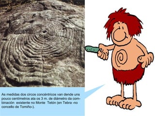 As medidas dos circos concéntricos van dende uns
pouco centímetros ata os 3 m. de diámetro da combinación existente no Monte Tetón (en Tebra -no
concello de Tomiño-).

 