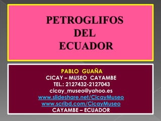 PETROGLIFOS DEL ECUADOR PABLO  GUAÑA CICAY – MUSEO  CAYAMBE  TEL.: 2127432-2127043 cicay_museo@yahoo.es www.slideshare.net/CicayMuseo www.scribd.com/CicayMuseo CAYAMBE – ECUADOR 