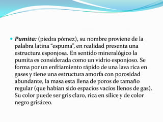  Pumita: (piedra pómez), su nombre proviene de la
palabra latina “espuma”, en realidad presenta una
estructura esponjosa. En sentido mineralógico la
pumita es considerada como un vidrio esponjoso. Se
forma por un enfriamiento rápido de una lava rica en
gases y tiene una estructura amorfa con porosidad
abundante, la masa esta llena de poros de tamaño
regular (que habían sido espacios vacíos llenos de gas).
Su color puede ser gris claro, rica en sílice y de color
negro grisáceo.
 