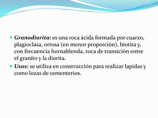  Granodiorita: es una roca ácida formada por cuarzo,
plagioclasa, ortosa (en menor proporción), biotita y,
con frecuencia hornablenda, roca de transición entre
el granito y la diorita.
 Usos: se utiliza en construcción para realizar lapidas y
como lozas de cementerios.
 