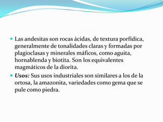  Las andesitas son rocas ácidas, de textura porfídica,
generalmente de tonalidades claras y formadas por
plagioclasas y minerales máficos, como aguita,
hornablenda y biotita. Son los equivalentes
magmáticos de la diorita.
 Usos: Sus usos industriales son similares a los de la
ortosa, la amazonita, variedades como gema que se
pule como piedra.
 