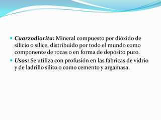  Cuarzodiorita: Mineral compuesto por dióxido de
silicio o sílice, distribuido por todo el mundo como
componente de rocas o en forma de depósito puro.
 Usos: Se utiliza con profusión en las fábricas de vidrio
y de ladrillo silito o como cemento y argamasa.
 