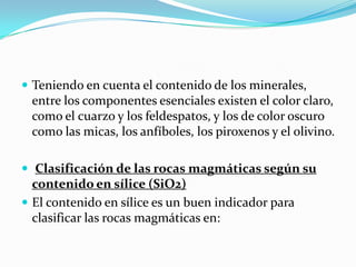  Teniendo en cuenta el contenido de los minerales,
entre los componentes esenciales existen el color claro,
como el cuarzo y los feldespatos, y los de color oscuro
como las micas, los anfíboles, los piroxenos y el olivino.
 Clasificación de las rocas magmáticas según su
contenido en sílice (SiO2)
 El contenido en sílice es un buen indicador para
clasificar las rocas magmáticas en:
 