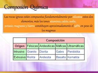 Las rocas ígneas están compuestas fundamentalmente por silicatos estos dos
elementos, más los iones aluminio, calcio, sodio,
potasio, magnesioy hierro constituyen aproximadamente el 98% en peso de
los magmas
 