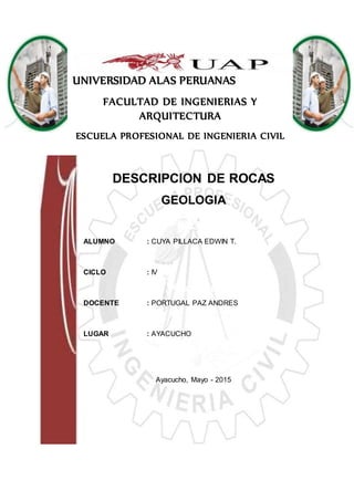 UNIVERSIDAD ALAS PERUANAS
FACULTAD DE INGENIERIAS Y
ARQUITECTURA
ESCUELA PROFESIONAL DE INGENIERIA CIVIL
DESCRIPCION DE ROCAS
GEOLOGIA
ALUMNO : CUYA PILLACA EDWIN T.
CICLO : IV
DOCENTE : PORTUGAL PAZ ANDRES
LUGAR : AYACUCHO
Ayacucho, Mayo - 2015
 