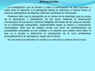 INTRODUCCIÓN.
La investigación que se llevara a cabo a continuación es para aprender y
saber todo lo referente a la petrografía desde su definición e historia hasta un
resumen petrográfico de algunos carbones macérales en Venezuela.
Podemos decir que la petrografía es un campo de la petrología que se ocupa
de la descripción y clasificación de las rocas mediante la observación
microscópica de secciones o láminas delgadas derivadas de las rocas en estudio,
en un microscopio petrográfico, clasificándolas según su textura y composición
mineralógica. Este tipo de análisis revela una serie de características y/o
propiedades evaluables en los cristales y la relación que existen entre ellos, lo
que va a ayudar a determinar la composición de la roca centrándose
principalmente en la naturaleza y origen de la misma.
Es una rama que describe en cuanto a su estructura y textura de las rocas.
 