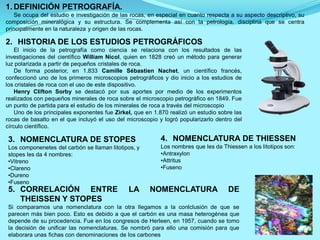 1. DEFINICIÓN PETROGRAFÍA.
Se ocupa del estudio e investigación de las rocas, en especial en cuanto respecta a su aspecto descriptivo, su
composición mineralógica y su estructura. Se complementa así con la petrología, disciplina que se centra
principalmente en la naturaleza y origen de las rocas.
2. HISTORIA DE LOS ESTUDIOS PETROGRÁFICOS
El inicio de la petrografía como ciencia se relaciona con los resultados de las
investigaciones del científico William Nicol, quien en 1828 creó un método para generar
luz polarizada a partir de pequeños cristales de roca.
De forma posterior, en 1.833 Camille Sébastien Nachet, un científico francés,
confeccionó uno de los primeros microscopios petrográficos y dio inicio a los estudios de
los cristales de roca con el uso de este dispositivo.
Henry Clifton Sorby se destacó por sus aportes por medio de los experimentos
realizados con pequeños minerales de roca sobre el microscopio petrográfico en 1849. Fue
un punto de partida para el estudio de los minerales de roca a través del microscopio
Uno de los principales exponentes fue Zirkel, que en 1.870 realizó un estudio sobre las
rocas de basalto en el que incluyó el uso del microscopio y logró popularizarlo dentro del
círculo científico.
3. NOMENCLATURA DE STOPES
Los componenetes del carbón se llaman litotipos, y
stopes les da 4 nombres:
•Vitreno
•Clareno
•Dureno
•Fuseno
4. NOMENCLATURA DE THIESSEN
Los nombres que les da Thiessen a los litotipos son:
•Antraxylon
•Attritus
•Fuseno
5. CORRELACIÓN ENTRE LA NOMENCLATURA DE
THEISSEN Y STOPES
Si comparamos una nomenclatura con la otra llegamos a la conlclusión de que se
parecen más bien poco. Esto es debido a que el carbón es una masa heterogénea que
depende de su procedencia. Fue en los congresos de Herleen, en 1957, cuando se tomo
la decisión de unificar las nomenclaturas. Se nombró para ello una comisión para que
elaborara unas fichas con denominaciones de los carbones
 