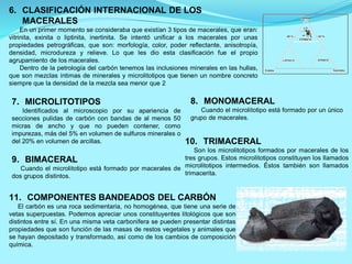 6. CLASIFICACIÓN INTERNACIONAL DE LOS
MACERALES
En un primer momento se consideraba que existían 3 tipos de macerales, que eran:
vitrinita, exinita o liptinita, inertinita. Se intentó unificar a los macerales por unas
propiedades petrográficas, que son: morfología, color, poder reflectante, anisotropía,
densidad, microdureza y relieve. Lo que les dio esta clasificación fue el propio
agrupamiento de los macerales.
Dentro de la petrología del carbón tenemos las inclusiones minerales en las hullas,
que son mezclas íntimas de minerales y microlitotipos que tienen un nombre concreto
siempre que la densidad de la mezcla sea menor que 2
7. MICROLITOTIPOS
Identificados al microscopio por su apariencia de
secciones pulidas de carbón con bandas de al menos 50
micras de ancho y que no pueden contener, como
impurezas, más del 5% en volumen de sulfuros minerales o
del 20% en volumen de arcillas.
11. COMPONENTES BANDEADOS DEL CARBÓN
El carbón es una roca sedimentaria, no homogénea, que tiene una serie de
vetas superpuestas. Podemos apreciar unos constituyentes litológicos que son
distintos entre sí. En una misma veta carbonífera se pueden presentar distintas
propiedades que son función de las masas de restos vegetales y animales que
se hayan depositado y transformado, así como de los cambios de composición
química.
8. MONOMACERAL
Cuando el microlitotipo está formado por un único
grupo de macerales.
9. BIMACERAL
Cuando el microlitotipo está formado por macerales de
dos grupos distintos.
10. TRIMACERAL
Son los microlitotipos formados por macerales de los
tres grupos. Estos microlitotipos constituyen los llamados
microlitotipos intermedios. Éstos también son llamados
trimacerita.
 