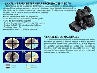 12.ANÁLISIS PARA DETERMINAR PROPIEDADES FÍSICAS
Dependiendo de las condiciones de formación, puede encontrarse en la naturaleza en
distintas formas alotrópicas, carbono amorfo y cristalino en forma de grafito o diamante. Es el
pilar básico de la química orgánica; se conocen cerca de 10 millones de compuestos de
carbono, y forma parte de todos los seres vivos conocidos.
Propiedades físicas :
•Estado de la materia Sólido (no magnético)
•Punto de fusión 3823 K (diamante), 3800 K (grafito)
•Punto de ebullición 5100 K (grafito)
•Entalpía de vaporización 711 kJ/mol (grafito; sublima)
•Entalpía de fusión 105 kJ/mol (grafito) (sublima)
•Presión de vapor _ Pa
•Velocidad del sonido 18.350 m/s (diamante)
13.ANÁLISIS DE MACÉRALES
El análisis maceral consiste en un estudio cuantitativo de los
macerales del carbón. El análisis maceral se realiza siguiendo
procedimientos normalizados (ISO 7404-3, 2009) que emplean
un contador semi-automático de puntos que desplaza la
muestra a intervalos regulares. El espaciado debe ser ½ del
diámetro de las partículas. En cada punto se hace lectura del
maceral sobre el cae ese punto.
 