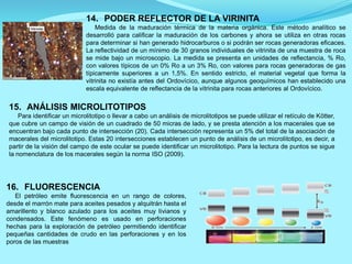 15. ANÁLISIS MICROLITOTIPOS
Para identificar un microlitotipo o llevar a cabo un análisis de microlitotipos se puede utilizar el retículo de Kötter,
que cubre un campo de visión de un cuadrado de 50 micras de lado, y se presta atención a los macerales que se
encuentran bajo cada punto de intersección (20). Cada intersección representa un 5% del total de la asociación de
macerales del microlitotipo. Estas 20 intersecciones establecen un punto de análisis de un microlitotipo, es decir, a
partir de la visión del campo de este ocular se puede identificar un microlitotipo. Para la lectura de puntos se sigue
la nomenclatura de los macerales según la norma ISO (2009).
16. FLUORESCENCIA
El petróleo emite fluorescencia en un rango de colores,
desde el marrón mate para aceites pesados y alquitrán hasta el
amarillento y blanco azulado para los aceites muy livianos y
condensados. Este fenómeno es usado en perforaciones
hechas para la exploración de petróleo permitiendo identificar
pequeñas cantidades de crudo en las perforaciones y en los
poros de las muestras
14. PODER REFLECTOR DE LA VIRINITA
Medida de la maduración térmica de la materia orgánica. Este método analítico se
desarrolló para calificar la maduración de los carbones y ahora se utiliza en otras rocas
para determinar si han generado hidrocarburos o si podrán ser rocas generadoras eficaces.
La reflectividad de un mínimo de 30 granos individuales de vitrinita de una muestra de roca
se mide bajo un microscopio. La medida se presenta en unidades de reflectancia, % Ro,
con valores típicos de un 0% Ro a un 3% Ro, con valores para rocas generadoras de gas
típicamente superiores a un 1,5%. En sentido estricto, el material vegetal que forma la
vitrinita no existía antes del Ordovícico, aunque algunos geoquímicos han establecido una
escala equivalente de reflectancia de la vitrinita para rocas anteriores al Ordovícico.
 