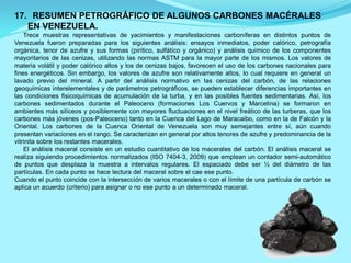 17. RESUMEN PETROGRÁFICO DE ALGUNOS CARBONES MACÉRALES
EN VENEZUELA.
Trece muestras representativas de yacimientos y manifestaciones carboníferas en distintos puntos de
Venezuela fueron preparadas para los siguientes análisis: ensayos inmediatos, poder calórico, petrografía
orgánica, tenor de azufre y sus formas (pirítico, sulfátíco y orgánico) y análisis químico de los componentes
mayoritarios de las cenizas, utilizando las normas ASTM para la mayor parte de los mismos. Los valores de
materia volátil y poder calórico altos y los de cenizas bajos, favorecen el uso de los carbones nacionales para
fines energéticos. Sin embargo, los valores de azufre son relativamente altos, lo cual requiere en general un
lavado previo del mineral. A partir del análisis normativo en las cenizas del carbón, de las relaciones
geoquímicas interelementales y de parámetros petrográficos, se pueden establecer diferencias importantes en
las condiciones fisicoquímicas de acumulación de la turba, y en las posibles fuentes sedimentarias. Así, los
carbones sedimentados durante el Paleoceno (formaciones Los Cuervos y Marcelina) se formaron en
ambientes más silíceos y posiblemente con mayores fluctuaciones en el nivel freático de las turberas, que los
carbones más jóvenes (pos-Paleoceno) tanto en la Cuenca del Lago de Maracaibo, como en la de Falcón y la
Oriental. Los carbones de la Cuenca Oriental de Venezuela son muy semejantes entre sí, aún cuando
presentan variaciones en el rango. Se caracterizan en general por altos tenores de azufre y predominancia de la
vitrinita sobre los restantes macerales.
El análisis maceral consiste en un estudio cuantitativo de los macerales del carbón. El análisis maceral se
realiza siguiendo procedimientos normalizados (ISO 7404-3, 2009) que emplean un contador semi-automático
de puntos que desplaza la muestra a intervalos regulares. El espaciado debe ser ½ del diámetro de las
partículas. En cada punto se hace lectura del maceral sobre el cae ese punto.
Cuando el punto coincide con la intersección de varios macerales o con el límite de una partícula de carbón se
aplica un acuerdo (criterio) para asignar o no ese punto a un determinado maceral.
 