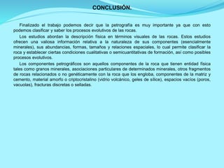 CONCLUSIÓN.
Finalizado el trabajo podemos decir que la petrografía es muy importante ya que con esto
podemos clasificar y saber los procesos evolutivos de las rocas.
Los estudios abordan la descripción física en términos visuales de las rocas. Estos estudios
ofrecen una valiosa información relativa a la naturaleza de sus componentes (esencialmente
minerales), sus abundancias, formas, tamaños y relaciones espaciales, lo cual permite clasificar la
roca y establecer ciertas condiciones cualitativas o semicuantitativas de formación, así como posibles
procesos evolutivos.
Los componentes petrográficos son aquellos componentes de la roca que tienen entidad física
tales como granos minerales, asociaciones particulares de determinados minerales, otros fragmentos
de rocas relacionados o no genéticamente con la roca que los engloba, componentes de la matriz y
cemento, material amorfo o criptocristalino (vidrio volcánico, geles de sílice), espacios vacíos (poros,
vacuolas), fracturas discretas o selladas.
 