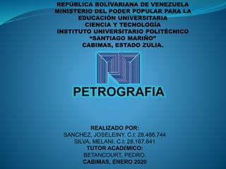 REPÚBLICA BOLIVARIANA DE VENEZUELA
MINISTERIO DEL PODER POPULAR PARA LA
EDUCACIÓN UNIVERSITARIA
CIENCIA Y TECNOLOGÍA
INSTITUTO UNIVERSITARIO POLITÉCNICO
“SANTIAGO MARIÑO”
CABIMAS, ESTADO ZULIA.
REALIZADO POR:
SANCHEZ, JOSELEINY. C.I: 28.486.744
SILVA, MELANI. C.I: 28.167.641
TUTOR ACADÉMICO:
BETANCOURT, PEDRO.
CABIMAS, ENERO 2020
PETROGRAFIA
 