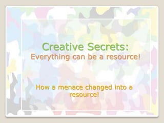 Creative Secrets:
Everything can be a resource!



 How a menace changed into a
         resource!
 
