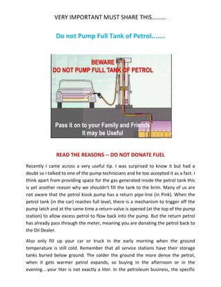 VERY IMPORTANT MUST SHARE THIS.........
Do not Pump Full Tank of Petrol.......
READ THE REASONS -- DO NOT DONATE FUEL
Recently I came across a very useful tip. I was surprised to know it but had a
doubt so I talked to one of the pump technicians and he too accepted it as a fact. I
think apart from providing space for the gas generated inside the petrol tank this
is yet another reason why we shouldn't fill the tank to the brim. Many of us are
not aware that the petrol kiosk pump has a return pipe-line (in Pink). When the
petrol tank (in the car) reaches full level, there is a mechanism to trigger off the
pump latch and at the same time a return-valve is opened (at the top of the pump
station) to allow excess petrol to flow back into the pump. But the return petrol
has already pass through the meter, meaning you are donating the petrol back to
the Oil Dealer.
Also only fill up your car or truck in the early morning when the ground
temperature is still cold. Remember that all service stations have their storage
tanks buried below ground. The colder the ground the more dense the petrol,
when it gets warmer petrol expands, so buying in the afternoon or in the
evening....your liter is not exactly a liter. In the petroleum business, the specific
 