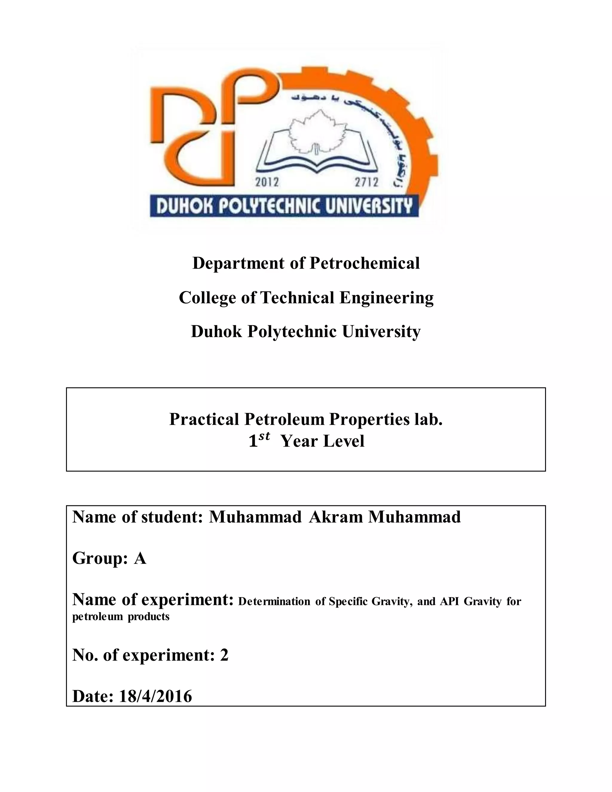 Department of Petrochemical
College of Technical Engineering
Duhok Polytechnic University
Practical Petroleum Properties lab.
𝟏 𝒔𝒕
Year Level
Name of student: Muhammad Akram Muhammad
Group: A
Name of experiment: Determination of Specific Gravity, and API Gravity for
petroleum products
No. of experiment: 2
Date: 18/4/2016
 