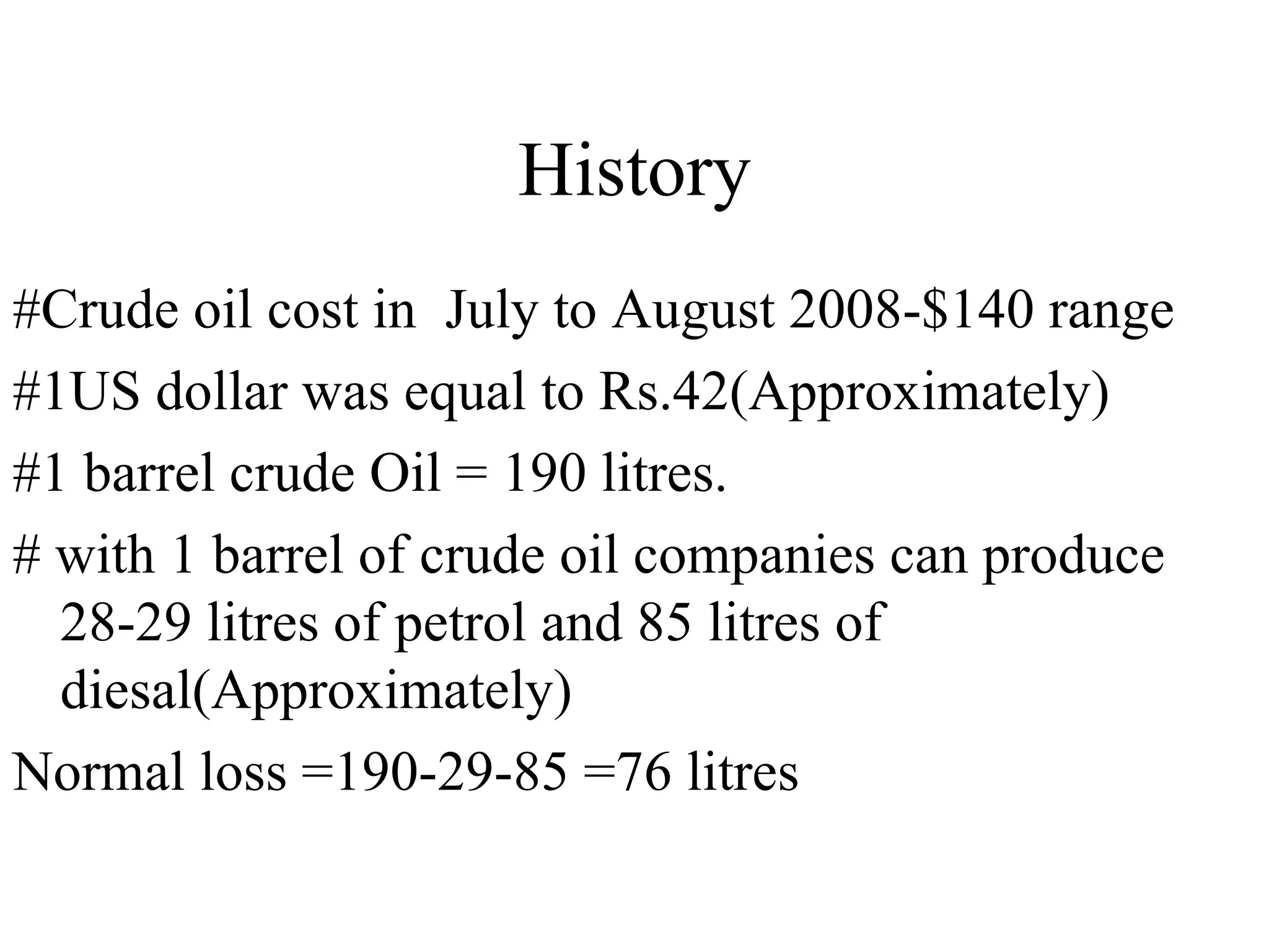 History #Crude oil cost in  July to August 2008-$140 range #1US dollar was equal to Rs.42(Approximately) #1 barrel crude Oil = 190 litres. # with 1 barrel of crude oil companies can produce 28-29 litres of petrol and 85 litres of diesal(Approximately) Normal loss =190-29-85 =76 litres 