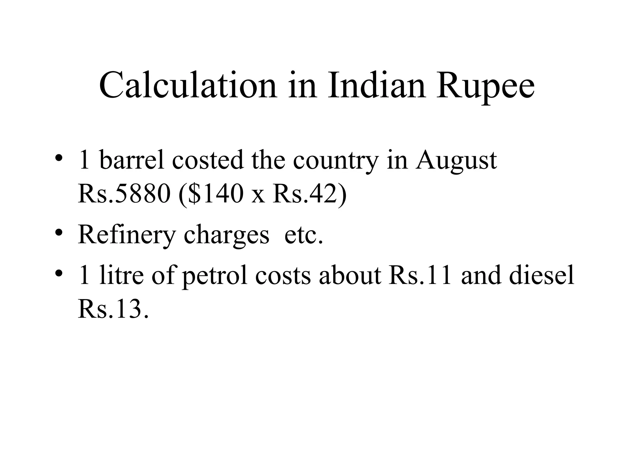 Calculation in Indian Rupee 1 barrel costed the country in August Rs.5880 ($140 x Rs.42) Refinery charges  etc. 1 litre of petrol costs about Rs.11 and diesel Rs.13. 