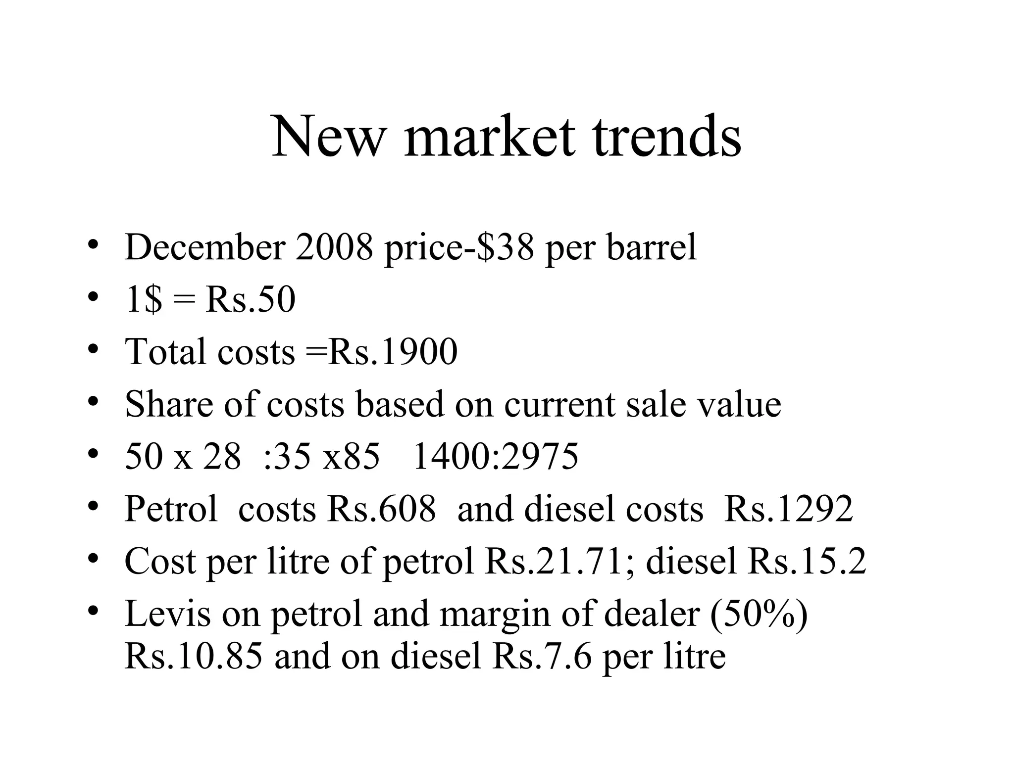 New market trends December 2008 price-$38 per barrel 1$ = Rs.50 Total costs =Rs.1900 Share of costs based on current sale value 50 x 28  :35 x85  1400:2975 Petrol  costs Rs.608  and diesel costs  Rs.1292 Cost per litre of petrol Rs.21.71; diesel Rs.15.2 Levis on petrol and margin of dealer (50%) Rs.10.85 and on diesel Rs.7.6 per litre 