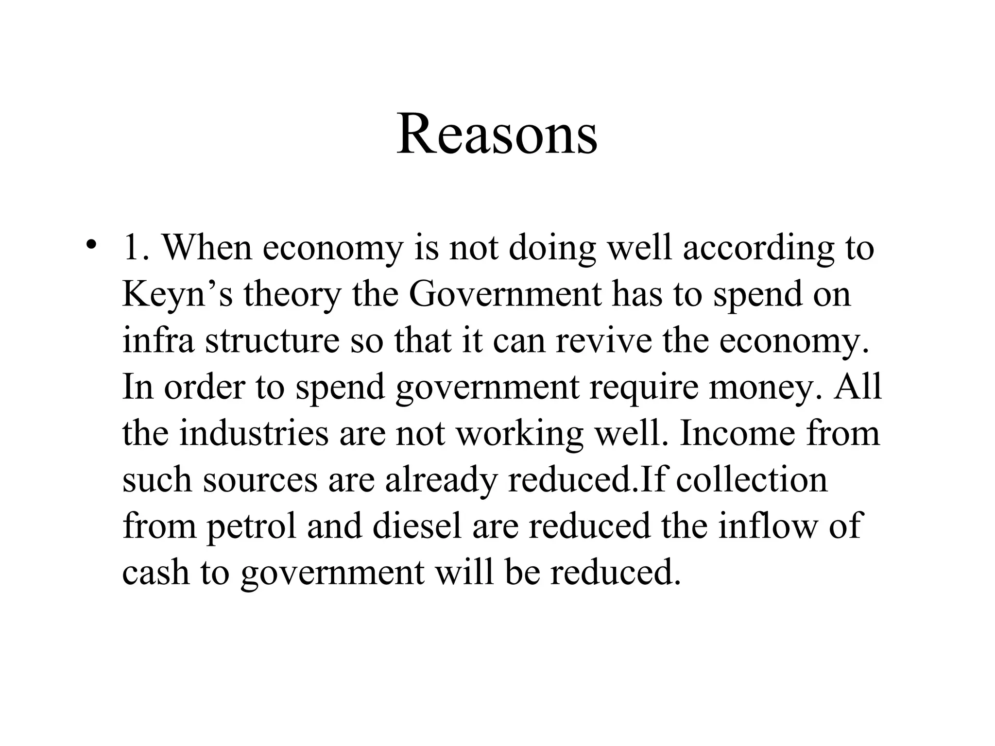 Reasons 1. When economy is not doing well according to Keyn’s theory the Government has to spend on infra structure so that it can revive the economy. In order to spend government require money. All the industries are not working well. Income from such sources are already reduced.If collection from petrol and diesel are reduced the inflow of cash to government will be reduced. 