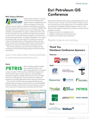 Partner Corner



                                                                             Esri Petroleum GIS
New Century Software
                                                                             Conference
                                  Pipeline systems present a unique set
                                  of operational and regulatory chal-         Attend the Esri Petroleum GIS Conference April 30–May 2, 2012, at the
                                  lenges. However, through efficient and      convention center in Houston, Texas. See how GIS can help you secure
                                  effective management of their GIS,          your company’s future in the energy industry. This conference will help
operators can gain significant competitive advantages. New Century            you expand your knowledge of GIS technologies to make you more
Software’s professional services team has converted over 300,000 miles        efficient, while meeting the demands of corporate consumers. See how
of pipeline data from a variety of sources, such as CAD, paper maps,          people are using GIS:
shapefiles, and spreadsheets. Our goal is to deliver clean and consist-      •	 Imagery innovations to investigate terrains
ent data, along with accurate centerlines that will enhance operations       •	 Geologic modeling to assess energy resources
in areas such as one-call, right-of-way management, new construction         •	 Analytic tools to evaluate resource potential
planning, leak reports/repair, and integrity management. Our products
are tailored to help oil and gas operators increase the accuracy and
integrity of GIS pipeline data, including pipeline facilities, gas distri-
                                                                             Register today at esri.com/pug.
bution, gas transmission pipelines, gathering lines, hazardous liquid
pipelines, new construction, offshore lines, and production lines.
	 New Century Software partners with clients to develop the data
                                                                                Thank You
management and the GIS technology needed to meet their business
requirements.                                                                   Petroleum Conference Sponsors
Learn more about New Century Software                                           Platinum–––––––––––––––––––––––––––––––––––––––––––––––––––––––––––––––––
at www.newcenturysoftware.com.

Petris
                                  Petris is a leading supplier of global
                                                                                Gold–––––––––––––––––––––––––––––––––––––––––––––––––––––––––––––––––––––––
                                  data management solutions and
                                  geosciences applications to the energy
industry. Founded in 1994 and with over 500 clients throughout the
world, Petris leverages its insight, experience, and knowledge to
design technology that integrates information from the various E&P
data stores, including seismic, borehole, production, drilling, and
pipeline to continually enable better decision making across domains.
	 Petris uses Esri’s ArcGIS mapping and geospatial features and
leverages web technologies in several products, such as PetrisWINDS
Enterprise, DataVera, and OneCall, to provide oil and gas companies
with an easy way to centrally access and manage vital information.




                                                                                Social––––––––––––––––––––––––––––––––––––––––––––––––––––––––––––––––––––––


 Access and manage information in one place.




                                                                                                                      Spring 2012 esri.com/petroleum           11
 