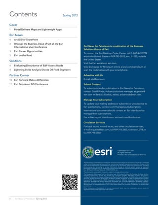 Contents                                                                     Spring 2012


Cover	
1	   Portal Delivers Maps and Lightweight Apps

Esri News	
4	   ArcGIS for SharePoint
4	   Uncover the Business Value of GIS at the Esri
     International User Conference                                                              Esri News for Petroleum is a publication of the Business
                                                                                                Solutions Group of Esri.
5	   Esri Career Opportunities
                                                                                                To contact the Esri Desktop Order Center, call 1-800-447-9778
5	   Esri on the Road                                                                           within the United States or 909-793-2853, ext. 1-1235, outside
                                                                                                the United States.
Solutions	
                                                                                                Visit the Esri website at esri.com.
6	   Evaluating Disturbance of E&P Access Roads
                                                                                                View Esri News for Petroleum online at esri.com/petroleum or
8	   Lightning Strike Analysis Shocks Oil Field Engineers                                       scan the code below with your smartphone.

Partner Corner	                                                                                 Advertise with Us

10	 Esri Partners Make a Difference                                                             E-mail ads@esri.com.

11	 Esri Petroleum GIS Conference                                                               Submit Content
                                                                                                To submit articles for publication in Esri News for Petroleum,
                                                                                                contact Geoff Wade, industry solutions manager, at gwade@
                                                                                                esri.com or Barbara Shields, editor, at bshields@esri.com.

                                                                                                Manage Your Subscription
                                                                                                To update your mailing address or subscribe or unsubscribe to
                                                                                                Esri publications, visit esri.com/manageyoursubscription.
                                                                                                International customers should contact an Esri distributor to
                                                                                                manage their subscriptions.
                                                                                                For a directory of distributors, visit esri.com/distributors.

                                                                                                Circulation Services
                                                                                                For back issues, missed issues, and other circulation services,
                                                                                                e-mail requests@esri.com; call 909-793-2853, extension 2778; or
                                                                                                fax 909-798-0560.




                                                                                                                                                           Copyright © 2012 Esri.
                                                                                                                                                           All rights reserved.
                                                                                                                                                           Printed in the United States of America.



                                                                                                The information contained in this work is the exclusive property of Esri or its licensors. This work is protected
                                                                                                under United States copyright law and other international copyright treaties and conventions. No part of this
                                                                                                work may be reproduced or transmitted in any form or by any means, electronic or mechanical, including
                                                                                                photocopying and recording, or by any information storage or retrieval system, except as expressly
                                                                                                permitted in writing by Esri. All requests should be sent to Attention: Contracts and Legal Services Manager,
                                                                                                Esri, 380 New York Street, Redlands, CA 92373-8100  usa.
                                                                                                The information contained in this work is subject to change without notice.
                                                                                                The Geographic Advantage, Esri, the Esri globe logo, 3D Analyst, ArcAtlas, ArcCatalog, ArcData, ArcDoc,
                                                                                                ArcEditor, ArcExplorer, ArcGIS, the ArcGIS logo, ArcGlobe, ArcIMS, ARC/INFO, ArcInfo, ArcLogistics,
                                                                                                ArcMap, ArcNetwork, ArcNews, ArcObjects, ArcPad, ArcPress, ArcReader, ArcSDE, ArcSurvey, ArcToolbox,
                                                                                                ArcTools, ArcUser, ArcView, ArcVoyager, ArcWatch, ArcWeb, ArcWorld, ArcXML, Business Analyst Online,
                                                                                                BusinessMAP, CommunityInfo, EDN, Geography Network, GIS             Day, MapData, MapObjects, Maplex,
                                                                                                MapStudio, ModelBuilder, MOLE, NetEngine, RouteMAP, SDE, Sourcebook•America, StreetMap, Tapestry,
                                                                                                @esri.com, esri.com, arcgis.com, geographynetwork.com, gis.com, and gisday.com are trademarks,
                                                                                                service marks, or registered marks of Esri in the United States, the European Community, or certain other
                                                                                                jurisdictions.
                                                                                                Other companies and products or services mentioned herein may be trademarks, service marks, or
                                                                                                registered marks of their respective mark owners.




2    Esri News for Petroleum  Spring 2012
                                            QR code generated on http://qrcode.littleidiot.be
 