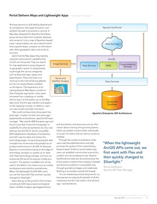 Portal Delivers Maps and Lightweight Apps                          continued from page 1



 shows permits to drill held by Apache and
its competitors, the target formation, and                                                          Apache GeoPortal
whether the well is horizontal or vertical. A
Map App designed for Apache’s land lease
group extracts data from a tabular database
and converts it into a map of Apache’s leased
areas. Lease analysts can use a search tool to                                                        Web Services
find a specific lease, compare its information
with other geographic data, and verify its
accuracy.
	 Users find the Map Apps they need by
using the robust search capability that                                                                  ArcGIS
is built into the portal. They can search
                                                Image Services                                                      Geoprocessing
for map applications using a keyword                                           Map Services           WMS              Services
or geographic search or simply brows-
ing through the various categories
such as featured maps, types, and
departments. They must have con-                  Aerial and
nectivity to the internal-facing website       Satellite Imagery                                      Data Services
but do not need software installed
on the device. The experience of ac-
cessing Apache Map Apps is similar to
that of popular app stores. Users open
a browser from a desktop or mobile
device, log in to the system, go to the Map
App store, find the app needed, and apply it                                                           Geospatial
                                                                                                        Database
to the mapping concept. In addition, users
can rate content and add comments.
	 “We could not have done this project five
                                                                                           Apache’s Enterprise GIS Architecture
years ago—maybe not even two years ago,”
explained Bruce Sanderson, Apache GIS team
manager. “We tried ArcIMS five years ago and
found it just didn’t have the horsepower or        and documents, and resources such as infor-
scalability for what we wanted to do. Our next     mation about training and upcoming events.
attempt was ArcGIS for Server using Web            Users can publish content either individually
ADFs [Application Developer Frameworks],           or as part of a team and can restrict access as
and still it was too slow and clunky. Esri         needed.
technology began incorporating popular web         	 Through the content socialization tools,
concepts into its services and pumped up its       users rate the published items and help             “When the lightweight
product performance in ArcGIS 10. Because          promote the quality of the content being
Apache is committed to being on the edge of        disseminated. Similar to social media sites,
                                                                                                       ArcGIS APIs came out, we
technology, we kept our system up-to-date          users can establish communities around this         first went with Flex and
with these technology changes, and now our         content, thus encouraging its use. Apache
enterprise GIS works the way we initially envi-    GeoPortal and data are secured because the
                                                                                                       then quickly changed to
sioned it. The system is scalable and can be       entire system is behind the company’s firewall,      Silverlight.”
used in the field on thin clients such as mobile   and the server platform is accessible only
                                                                                                       Bruce Sanderson,
workstations and ultrathin smartphones.            through granted privileges and credentials.
                                                                                                       Apache GIS Team Manager
When the lightweight ArcGIS APIs came              Nothing is accessible outside the firewall.
out, we first went with Flex and then quickly      	 “It is an interesting and exciting time for us,
changed to Silverlight.”                           because we are reaping the benefit of all this
	 Users also go to the portal to find content      investment that Esri has made in this technol-
including ArcGIS map projects and spatial          ogy,” said Sanderson.
layers, satellite imagery, geotagged photos




                                                                                                               Spring 2012 esri.com/petroleum   3
 